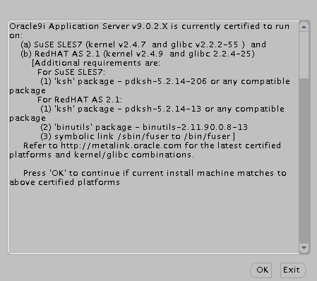 Screen lists the following requirements for Linux:[a) SuSE SLES7 (kernel V2.4.7 and glibc v2.2.2-55 ) and (b) RedHAT AS 2.1 (kernel v2.4.9 and glibc 2.2.4-25) (Additional requirements are: For SuSE SLES7: (1) ’ksh’ package - pdksh-5.2.14-206 or any compatible package. For RedHAT AS 21: (1) ’ksh’ package - pdksh-5.2.14-13 or any compatible package (2) ’binutils1 package - binutils-2.11.90.0.8-13 (3) symbolic link /sbin/fuser to /bin/fuser] Refer to http://metalink.oracle.com for the latest certified platforms and kernel/glibc combinations.