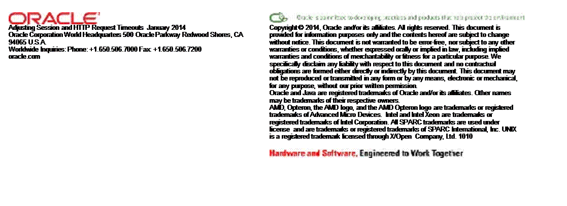 Text Box:  
 	 
 
Adjusting Session and HTTP Request Timeouts  January 2014  
Oracle Corporation World Headquarters 500 Oracle Parkway Redwood Shores, CA 94065 U.S.A. 
Worldwide Inquiries: Phone: +1.650.506.7000 Fax: +1.650.506.7200 
oracle.com 	Copyright � 2014, Oracle and/or its affiliates. All rights reserved. This document is provided for information purposes only and the contents hereof are subject to change without notice. This document is not warranted to be error-free, nor subject to any other warranties or conditions, whether expressed orally or implied in law, including implied warranties and conditions of merchantability or fitness for a particular purpose. We specifically disclaim any liability with respect to this document and no contractual obligations are formed either directly or indirectly by this document. This document may not be reproduced or transmitted in any form or by any means, electronic or mechanical, for any purpose, without our prior written permission. 
Oracle and Java are registered trademarks of Oracle and/or its affiliates. Other names may be trademarks of their respective owners. 
AMD, Opteron, the AMD logo, and the AMD Opteron logo are trademarks or registered trademarks of Advanced Micro Devices.  Intel and Intel Xeon are trademarks or registered trademarks of Intel Corporation. All SPARC trademarks are used under license  and are trademarks or registered trademarks of SPARC International, Inc. UNIX is a registered trademark licensed through X/Open  Company, Ltd. 1010 
 
 
