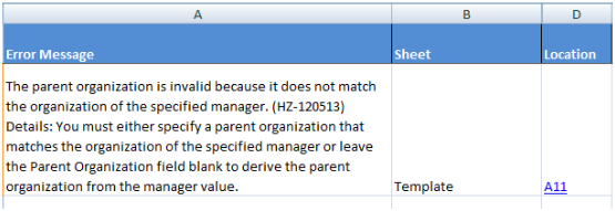 「Error Message」列で次のエラー・メッセージを表示する
Errorsワークシート: The parent organization is invalid because it
does not match the organization of the specified manager.(HZ-120513)
Details: You must either specify a parent organization that matches
the organization of the specified manager or leave the Parent Organization
field blank to derive the parent organization from the manager value.「Sheet」列に、エラーの場所が表示されます: Template。「Location」には、
エラーの原因であるセルへのリンクが示されます:
A11。