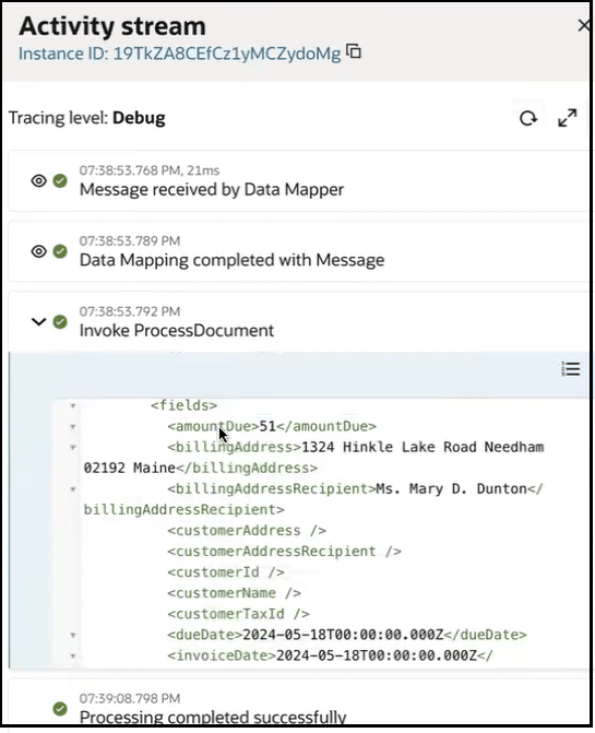 アクティビティ・ストリームが表示されます。 ProcessDocumentの起動が展開され、PDFのフィールドがJSON形式で表示されます。 この例では、amountDue、billingAddress、billingAddressRecipient、customerAddress、customerAddressRecipient、customerId、customerName、customerTaxId、dueDateおよびinvoiceDateが表示されています。 アクティビティ・ストリームが表示されます。 ProcessDocumentの起動が展開され、PDFのフィールドがJSON形式で表示されます。 この例では、amountDue、billingAddress、billingAddressRecipient、customerAddress、customerAddressRecipient、customerId、customerName、customerTaxId、dueDateおよびinvoiceDateが表示されています。