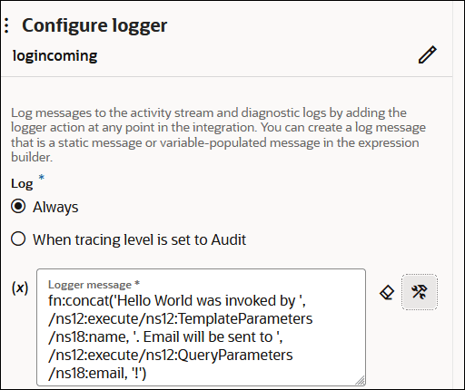 The Configure logger section is shown. The route is named logincoming. Below is the Log section, with options for Always (which is selected) and When tracing level is set to Audit. Below this is the Logger message field. The field includes a value of fn:concat('Hello World was invoked by ', /ns12:TemplateParameters/ns18:name, '. Email will be sent to ', /ns12:execute/ns12:QueryParameters/ns18:email, '!'). To the right of this field are two icons. The Configure logger section is shown. The route is named logincoming. Below is the Log section, with options for Always (which is selected) and When tracing level is set to Audit. Below this is the Logger message field. The field includes a value of fn:concat('Hello World was invoked by ', /ns12:TemplateParameters/ns18:name, '. Email will be sent to ', /ns12:execute/ns12:QueryParameters/ns18:email, '!'). To the right of this field are two icons.
