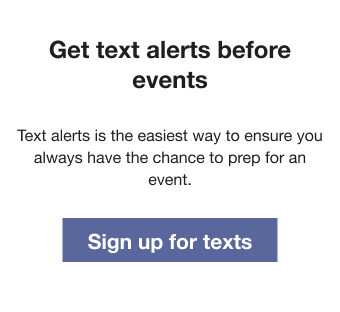 Text that reads: Get text alerts before events. Text alerts is the easiest way to ensure you always have the chance to prep for an event. Followed by a Sign up for texts button.