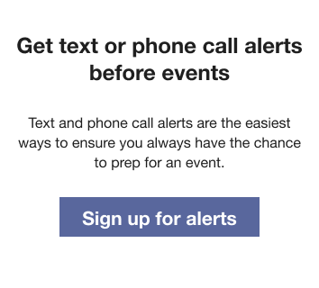 Text that reads: Get text or phone call alerts before events. Text and phone call alerts are the easiest ways to ensure you always have the chance to prep for an event. Followed by a Sign up for texts button.