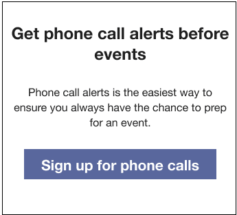 Text that reads: Get phone call alerts before events. Phone call alerts is the easiest way to ensure you always have the chance to prep for an event. Followed by a Sign up for phone calls button