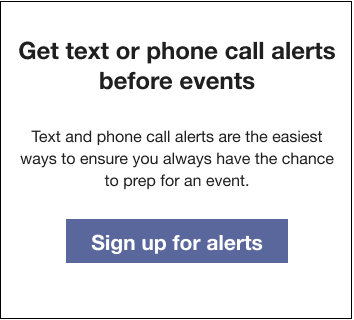 Text that reads: Get text or phone call alerts before events. Text and phone call alerts are the easiest ways to ensure you always have the chance to prep for an event. Followed by a Sign up for texts button.
